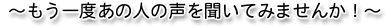 ~もう一度あの人の声を聞いてみませんか!~
